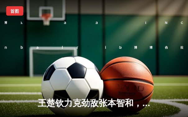 王楚钦力克劲敌张本智和，WTT新加坡大满贯男单赛场再创佳绩
